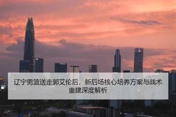 辽宁男篮送走郭艾伦后，新后场核心培养方案与战术重建深度解析
