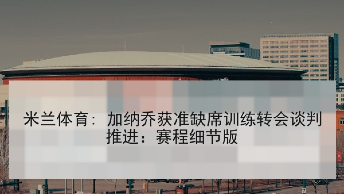 米兰体育: 加纳乔获准缺席训练转会谈判推进：赛程细节版
