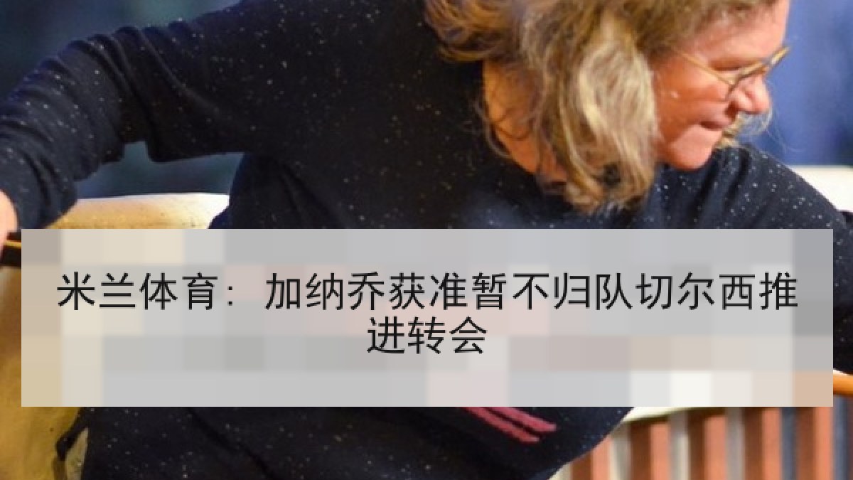 米兰体育: 加纳乔获准暂不归队切尔西推进转会