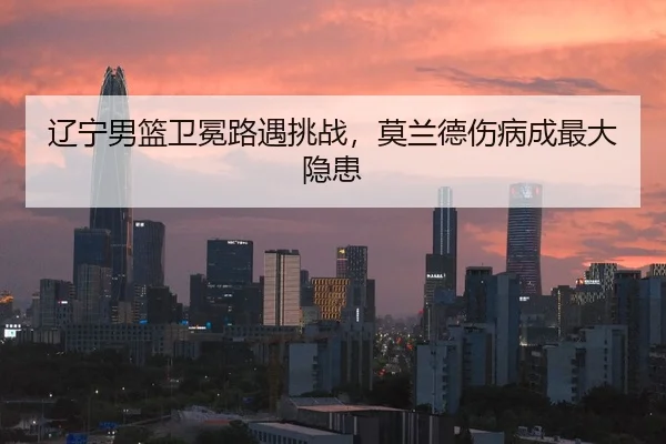 辽宁男篮卫冕路遇挑战，莫兰德伤病成最大隐患