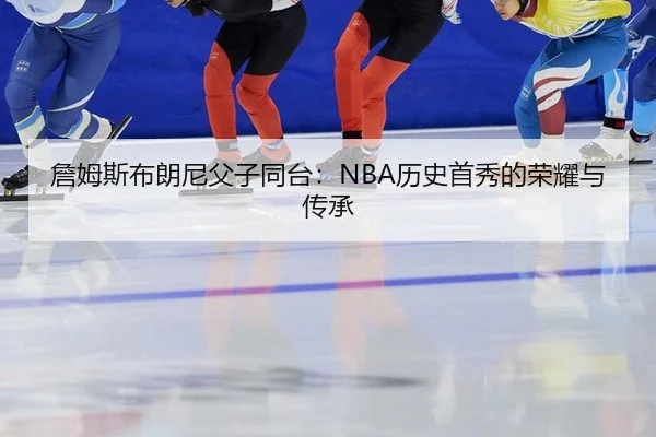 詹姆斯布朗尼父子同台：NBA历史首秀的荣耀与传承