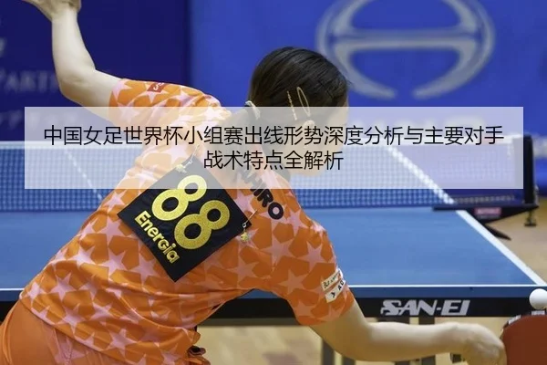 中国女足世界杯小组赛出线形势深度分析与主要对手战术特点全解析