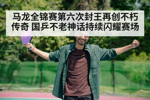 马龙全锦赛第六次封王再创不朽传奇 国乒不老神话持续闪耀赛场